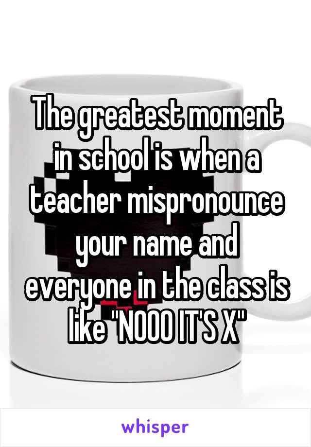 The greatest moment in school is when a teacher mispronounce your name and everyone in the class is like "NOOO IT'S X"