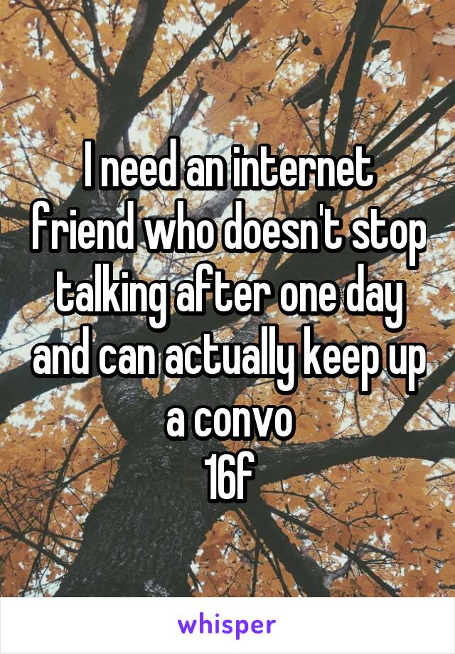 I need an internet friend who doesn't stop talking after one day and can actually keep up a convo
16f