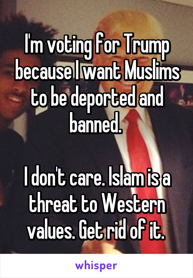 I'm voting for Trump because I want Muslims to be deported and banned. 

I don't care. Islam is a threat to Western values. Get rid of it. 