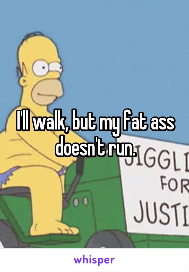I'll walk, but my fat ass doesn't run.