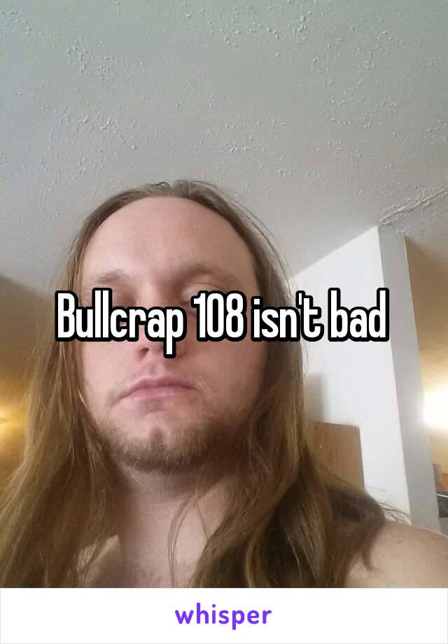 Bullcrap 108 isn't bad 
