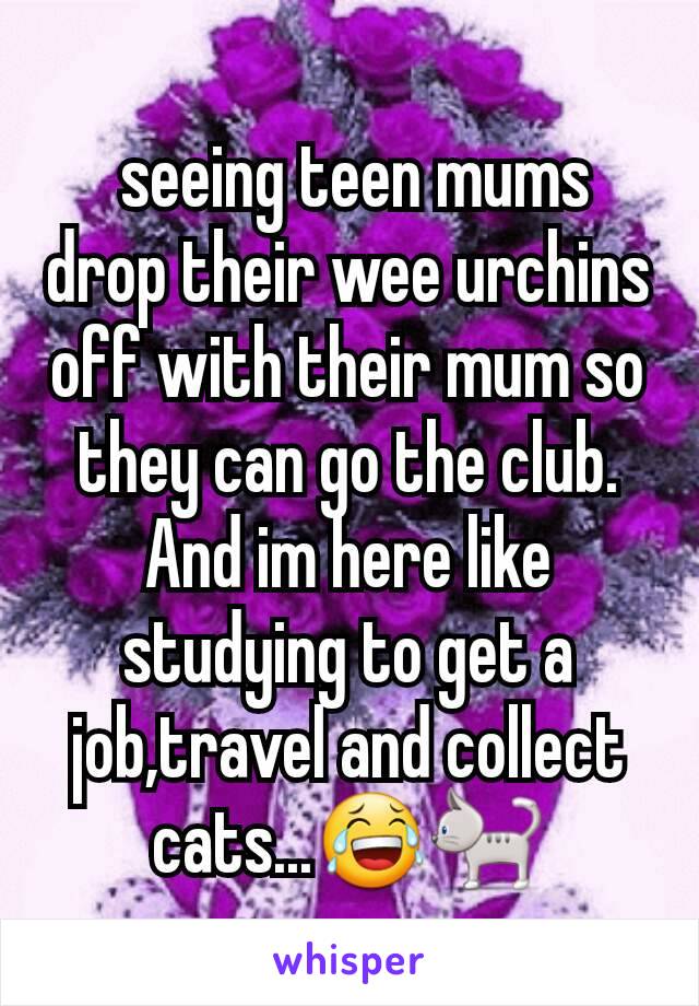 seeing teen mums drop their wee urchins off with their mum so they can go the club. And im here like studying to get a job,travel and collect cats...ðŸ˜‚ðŸ�ˆ