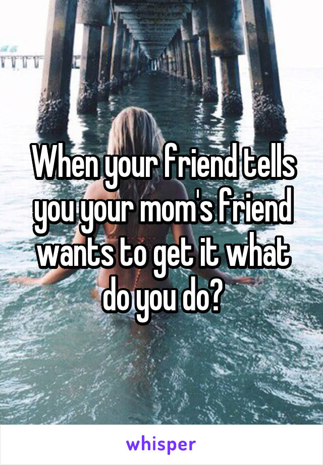 When your friend tells you your mom's friend wants to get it what do you do?