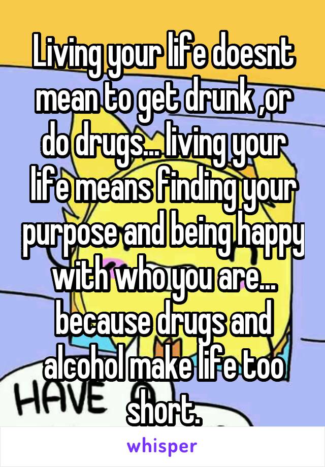 Living your life doesnt mean to get drunk ,or do drugs... living your life means finding your purpose and being happy with who you are... because drugs and alcohol make life too short.
