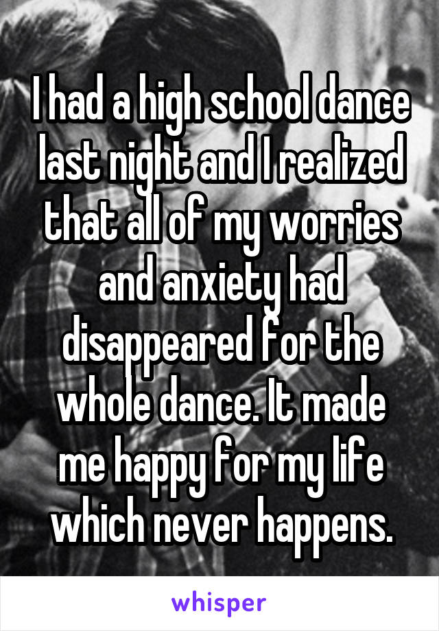 I had a high school dance last night and I realized that all of my worries and anxiety had disappeared for the whole dance. It made me happy for my life which never happens.