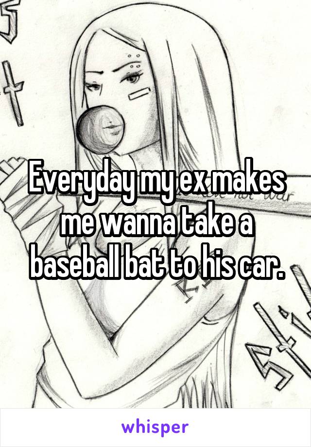 Everyday my ex makes me wanna take a baseball bat to his car.