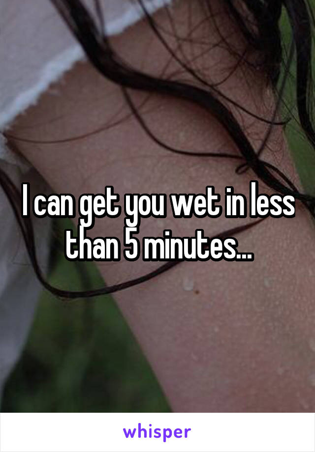 I can get you wet in less than 5 minutes...