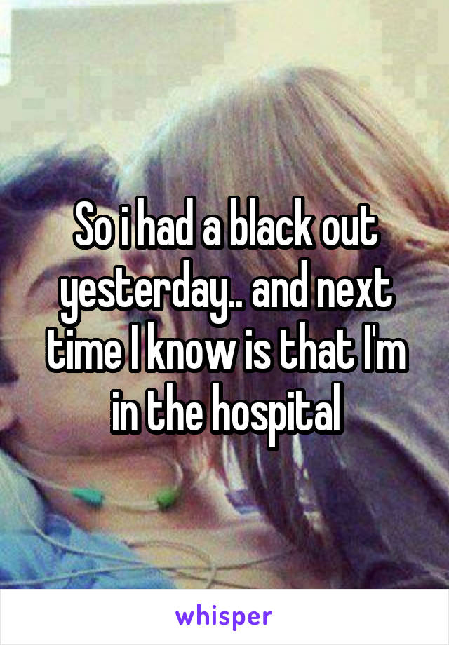 So i had a black out yesterday.. and next time I know is that I'm in the hospital