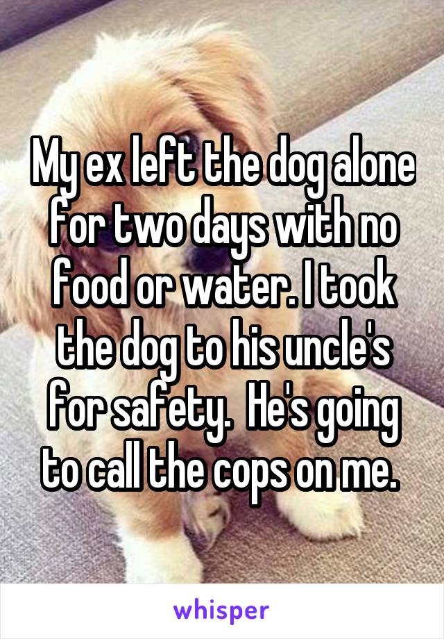 My ex left the dog alone for two days with no food or water. I took the dog to his uncle's for safety.  He's going to call the cops on me. 