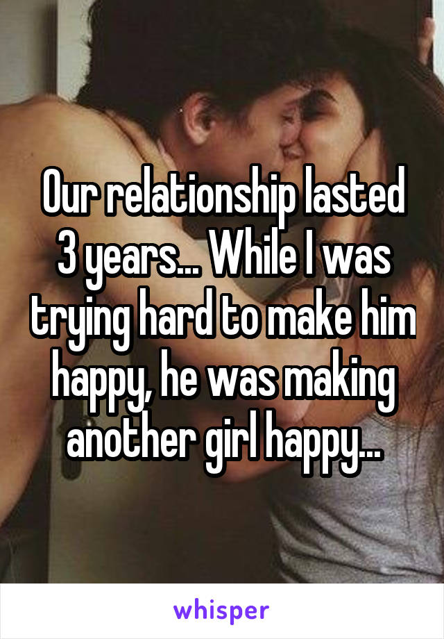 Our relationship lasted 3 years... While I was trying hard to make him happy, he was making another girl happy...