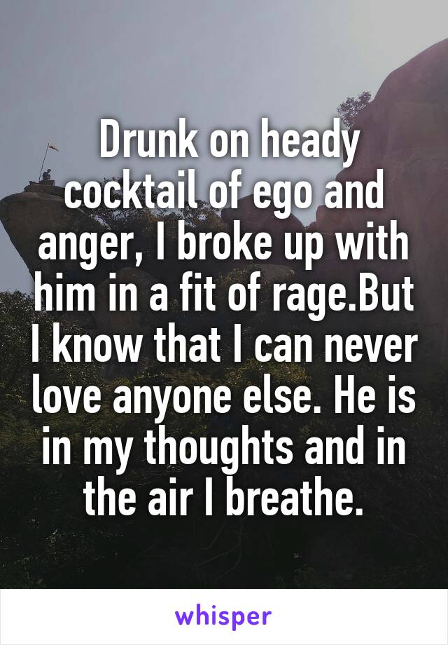  Drunk on heady cocktail of ego and anger, I broke up with him in a fit of rage.But I know that I can never love anyone else. He is in my thoughts and in the air I breathe.