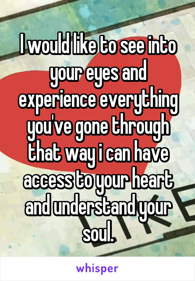 I would like to see into your eyes and experience everything you've gone through that way i can have access to your heart and understand your soul.