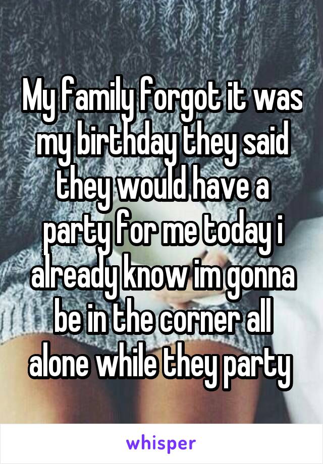 My family forgot it was my birthday they said they would have a party for me today i already know im gonna be in the corner all alone while they party 