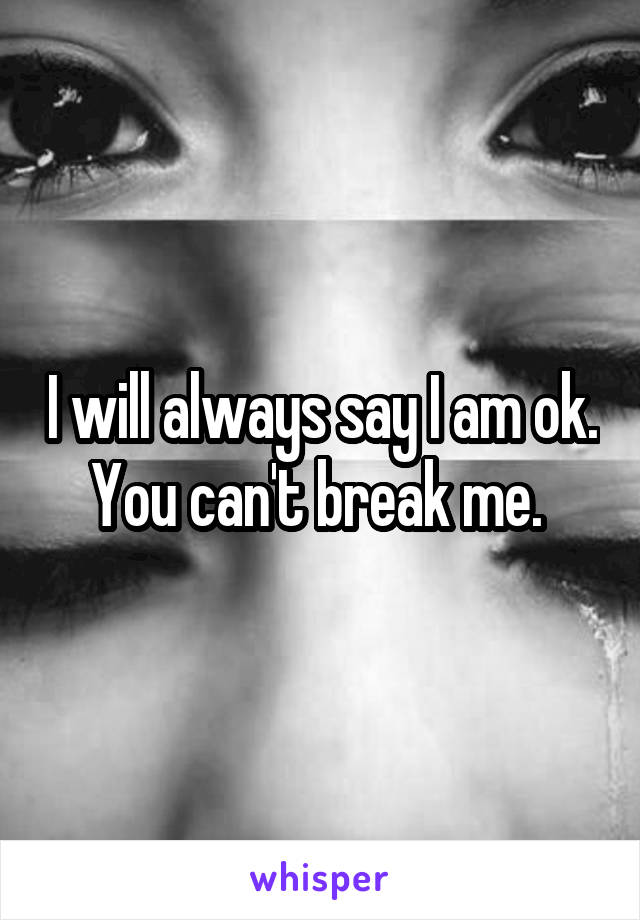 I will always say I am ok. You can't break me. 