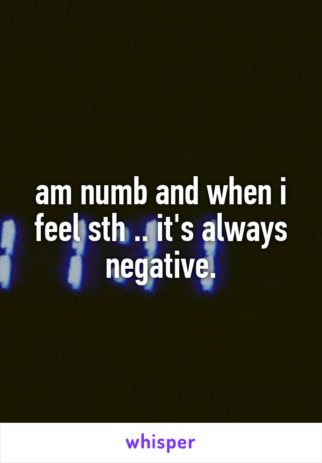 am numb and when i feel sth .. it's always negative.