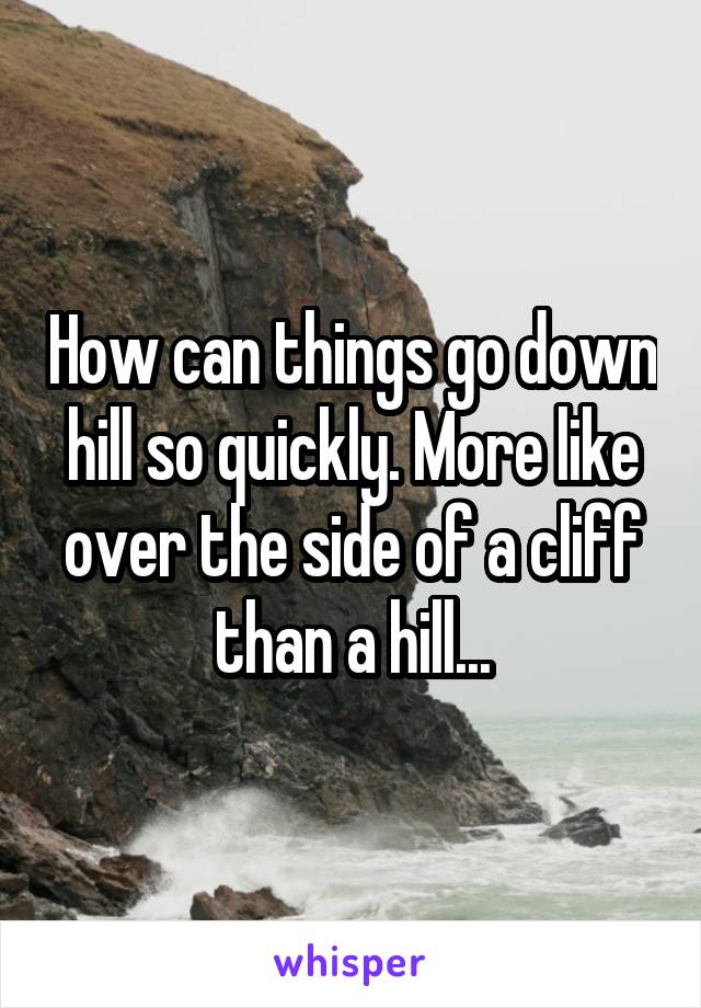 How can things go down hill so quickly. More like over the side of a cliff than a hill...