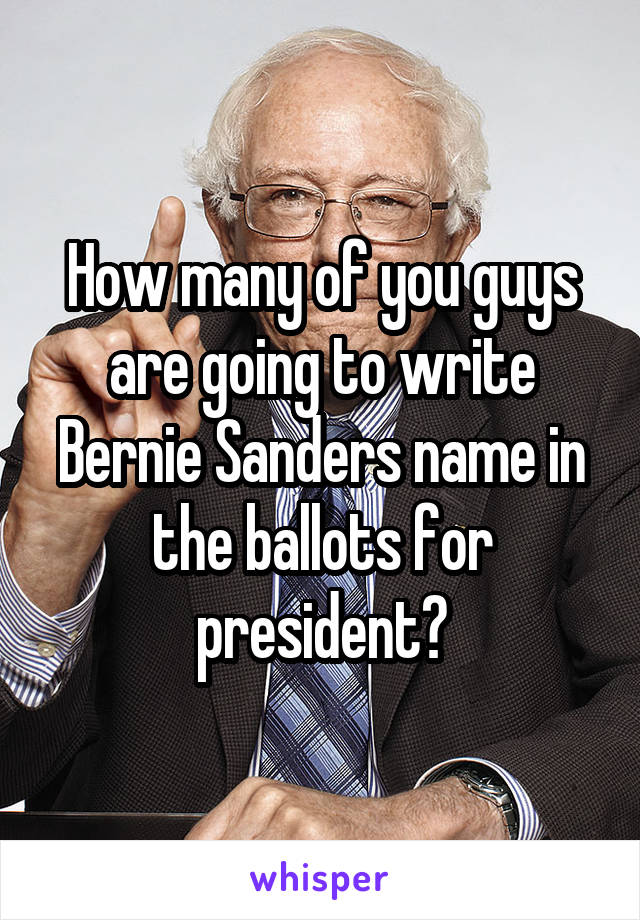 How many of you guys are going to write Bernie Sanders name in the ballots for president?