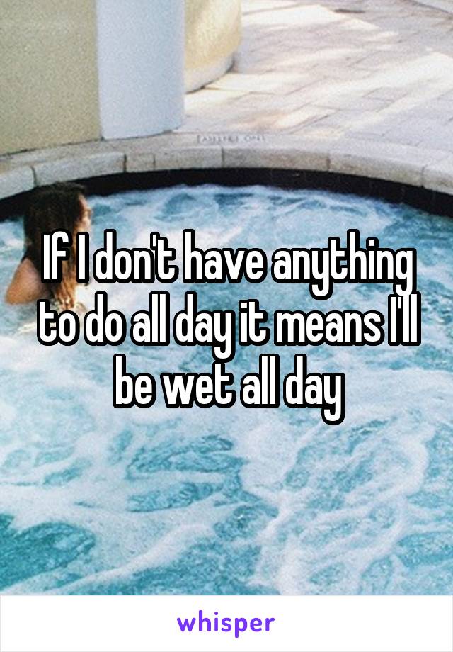 If I don't have anything to do all day it means I'll be wet all day