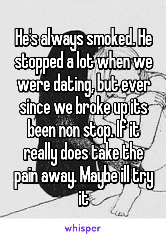 He's always smoked. He stopped a lot when we were dating, but ever since we broke up its been non stop. If it really does take the pain away. Maybe ill try it