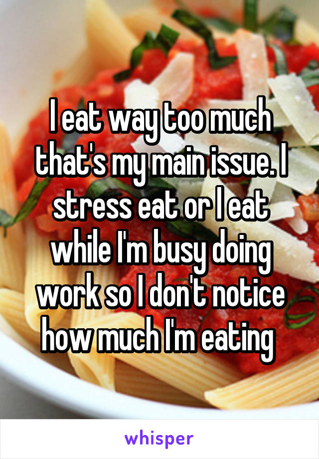 I eat way too much that's my main issue. I stress eat or I eat while I'm busy doing work so I don't notice how much I'm eating 
