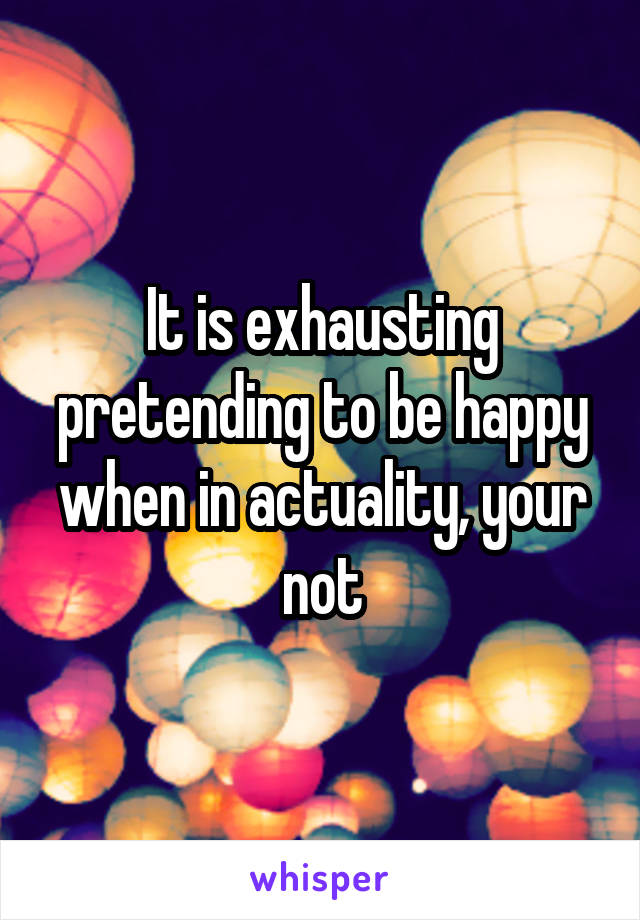 It is exhausting pretending to be happy when in actuality, your not
