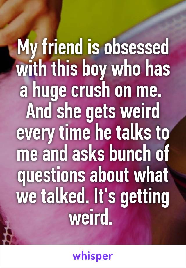 My friend is obsessed with this boy who has a huge crush on me.  And she gets weird every time he talks to me and asks bunch of questions about what we talked. It's getting weird. 
