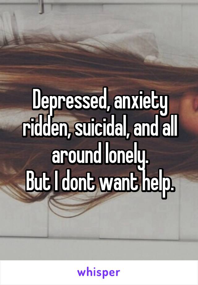 Depressed, anxiety ridden, suicidal, and all around lonely.
But I dont want help.