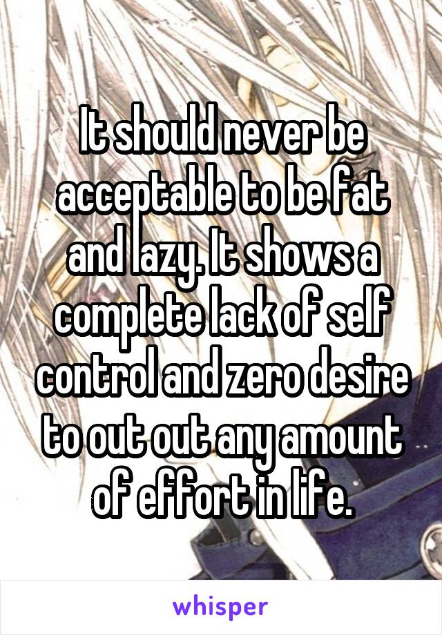 It should never be acceptable to be fat and lazy. It shows a complete lack of self control and zero desire to out out any amount of effort in life.
