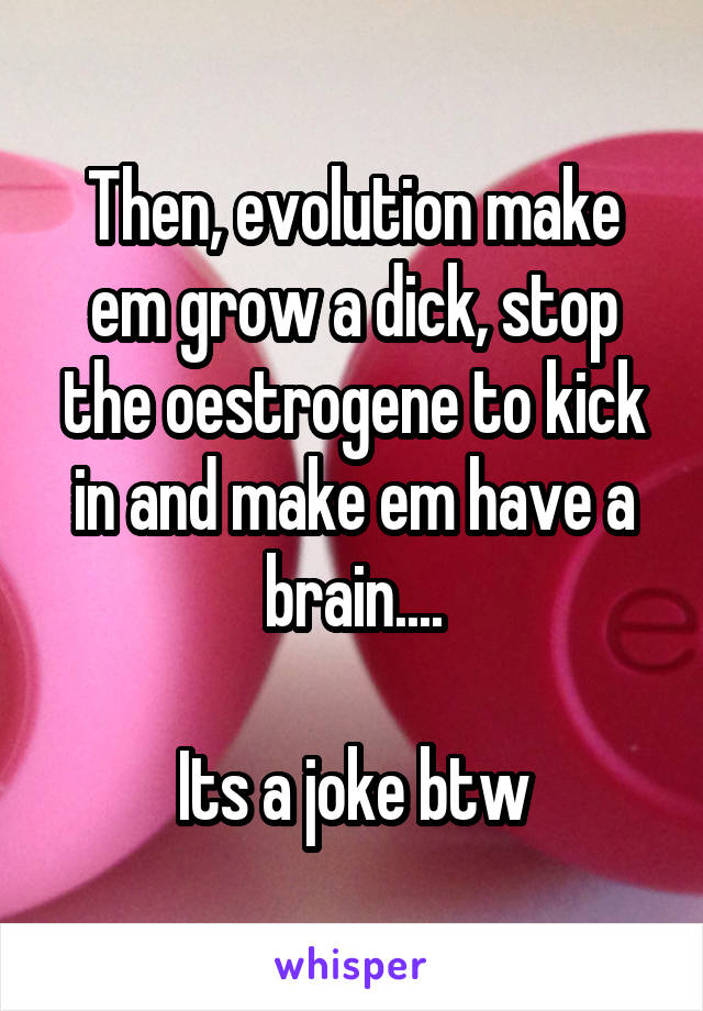 Then, evolution make em grow a dick, stop the oestrogene to kick in and make em have a brain....

Its a joke btw