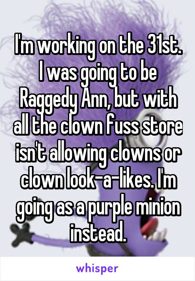 I'm working on the 31st. I was going to be Raggedy Ann, but with all the clown fuss store isn't allowing clowns or clown look-a-likes. I'm going as a purple minion instead.
