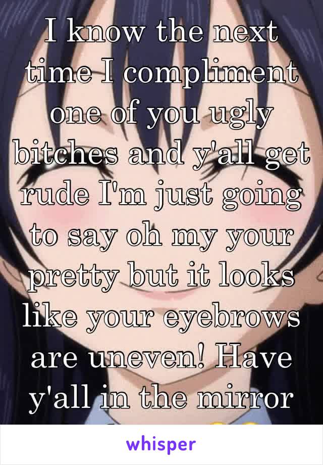 I know the next time I compliment one of you ugly bitches and y'all get rude I'm just going to say oh my your pretty but it looks like your eyebrows are uneven! Have y'all in the mirror for hours.ðŸ˜‚ðŸ˜‚