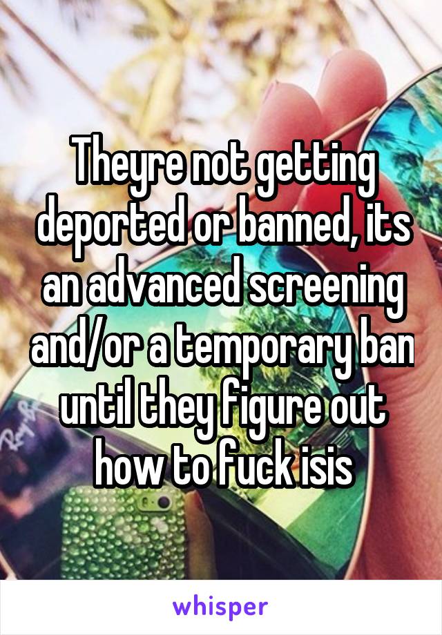Theyre not getting deported or banned, its an advanced screening and/or a temporary ban until they figure out how to fuck isis