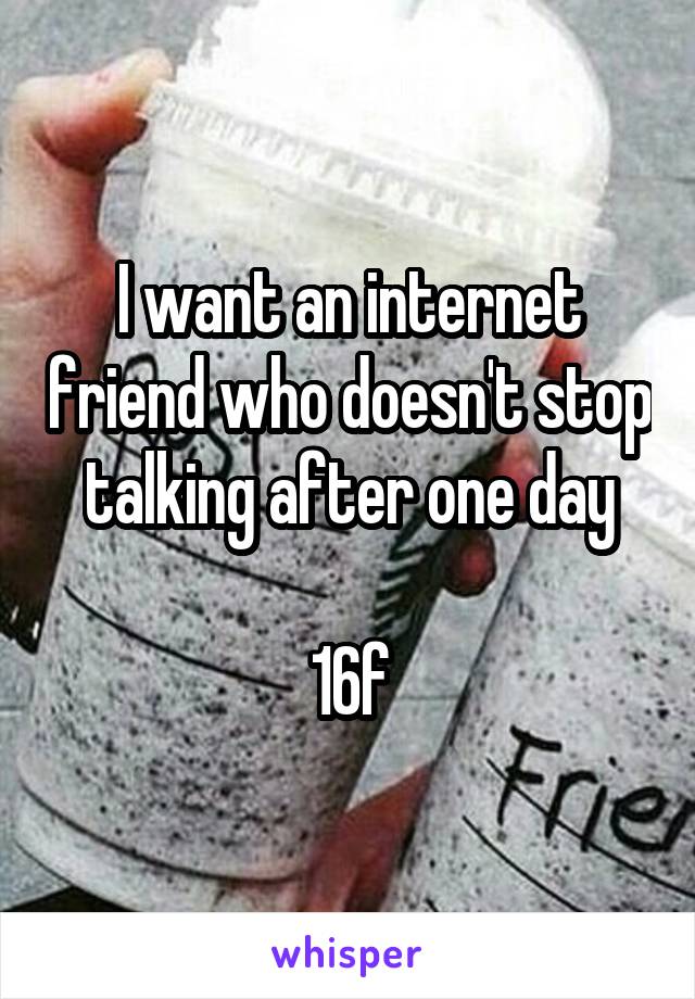 I want an internet friend who doesn't stop talking after one day

16f