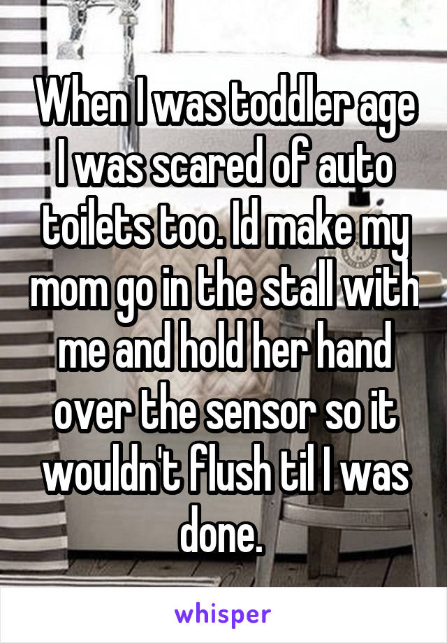 When I was toddler age I was scared of auto toilets too. Id make my mom go in the stall with me and hold her hand over the sensor so it wouldn't flush til I was done. 