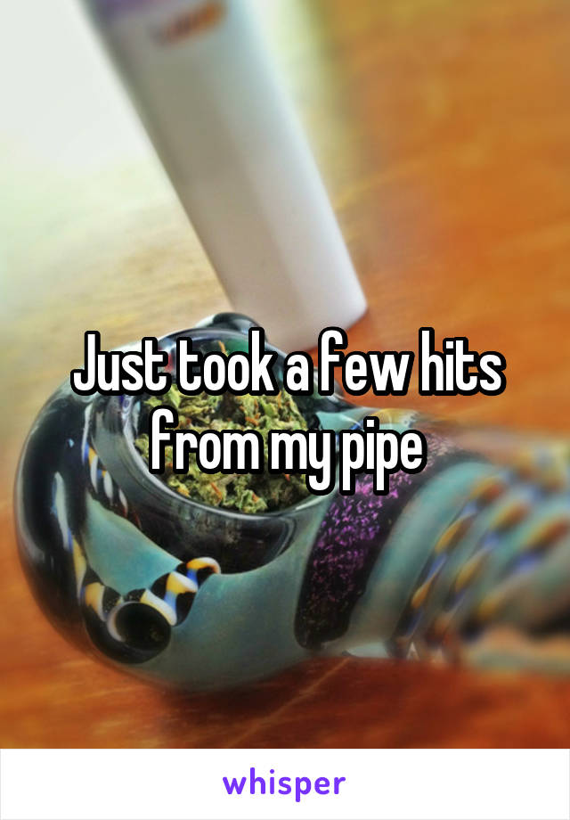 Just took a few hits from my pipe