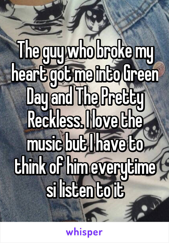 The guy who broke my heart got me into Green Day and The Pretty Reckless. I love the music but I have to think of him everytime si listen to it