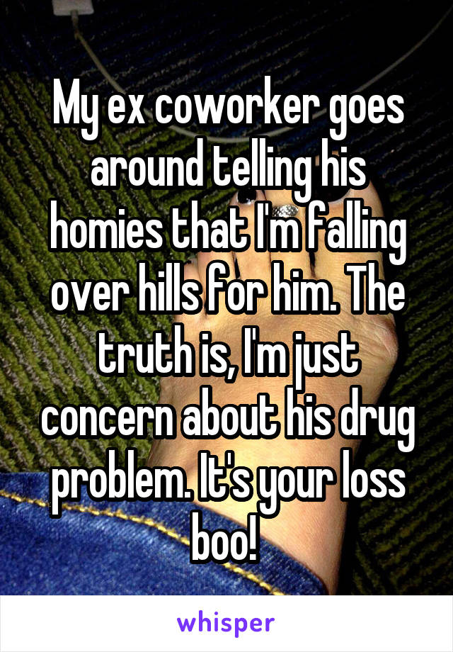My ex coworker goes around telling his homies that I'm falling over hills for him. The truth is, I'm just concern about his drug problem. It's your loss boo! 