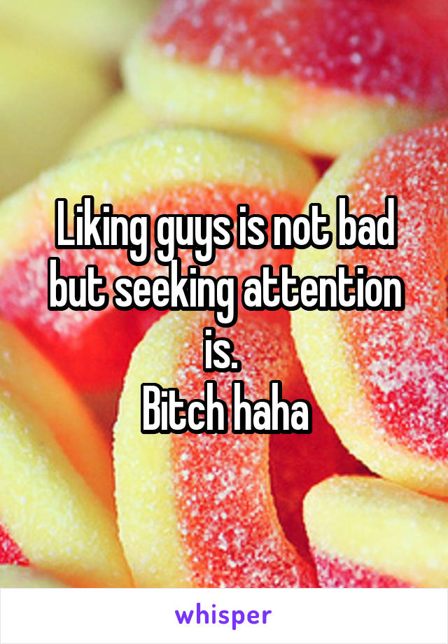 Liking guys is not bad but seeking attention is. 
Bitch haha