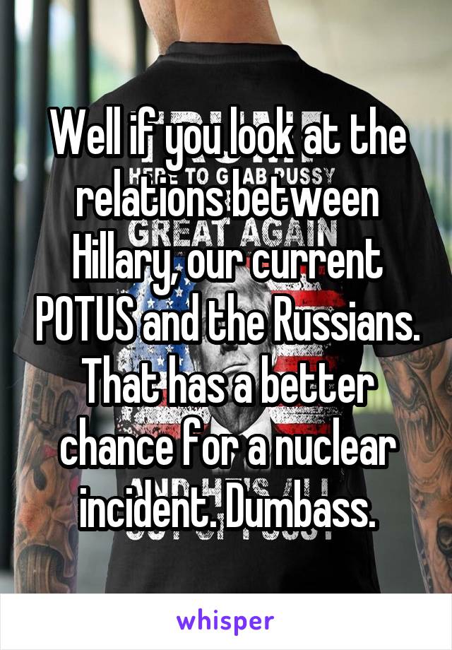 Well if you look at the relations between Hillary, our current POTUS and the Russians. That has a better chance for a nuclear incident. Dumbass.