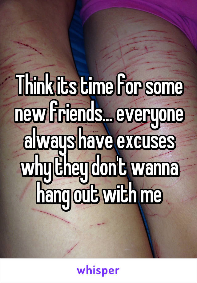 Think its time for some new friends... everyone always have excuses why they don't wanna hang out with me