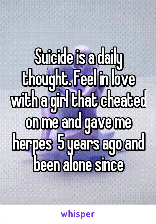 Suicide is a daily thought. Feel in love with a girl that cheated on me and gave me herpes  5 years ago and been alone since