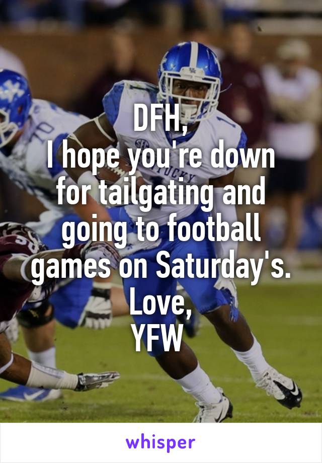 DFH,
I hope you're down for tailgating and going to football games on Saturday's.
Love,
YFW 