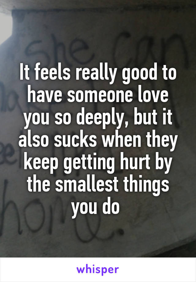 It feels really good to have someone love you so deeply, but it also sucks when they keep getting hurt by the smallest things you do 