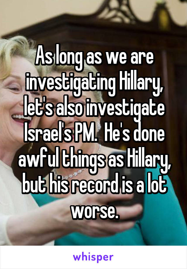 As long as we are investigating Hillary, let's also investigate Israel's PM.  He's done awful things as Hillary, but his record is a lot worse.