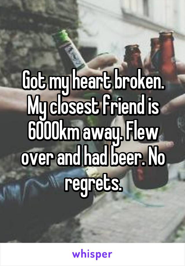Got my heart broken. My closest friend is 6000km away. Flew over and had beer. No regrets.