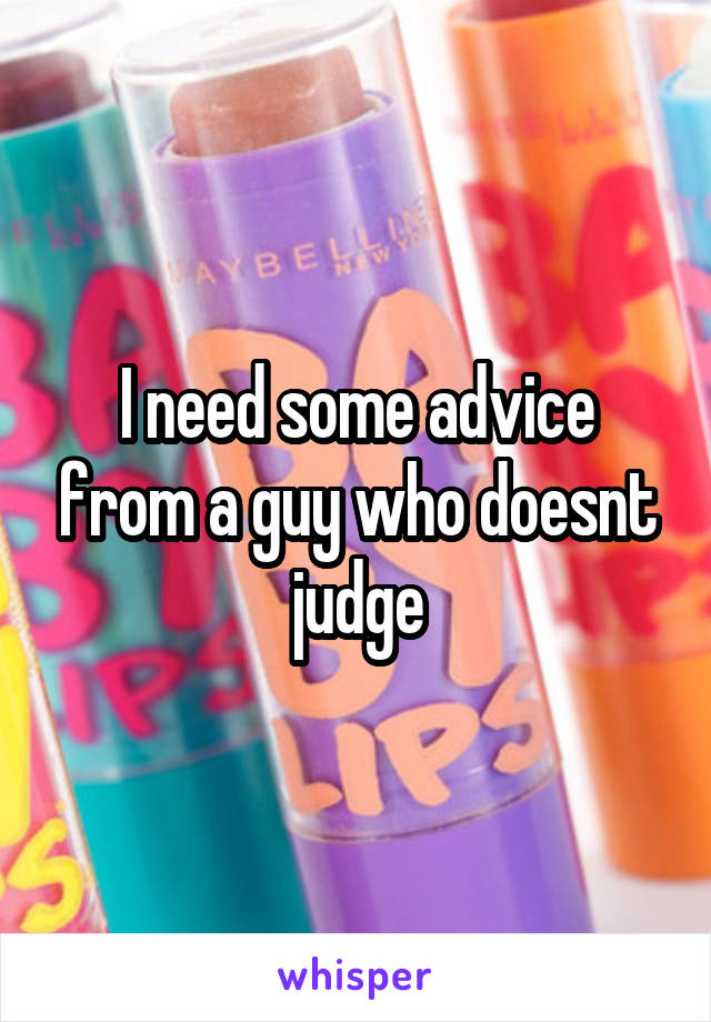 I need some advice from a guy who doesnt judge