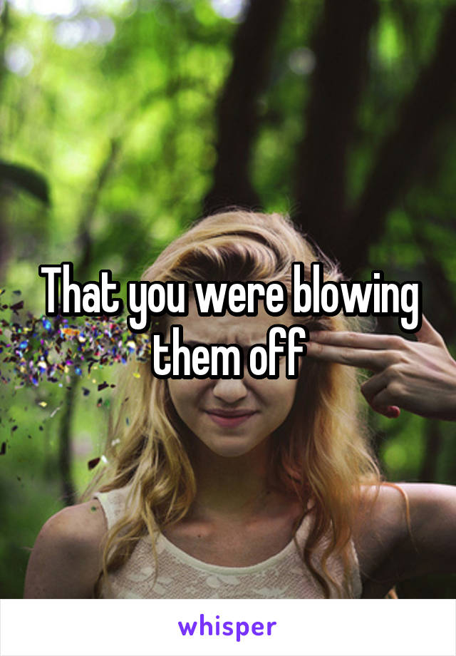 That you were blowing them off