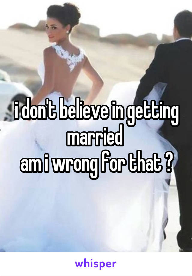 i don't believe in getting married 
am i wrong for that ?
