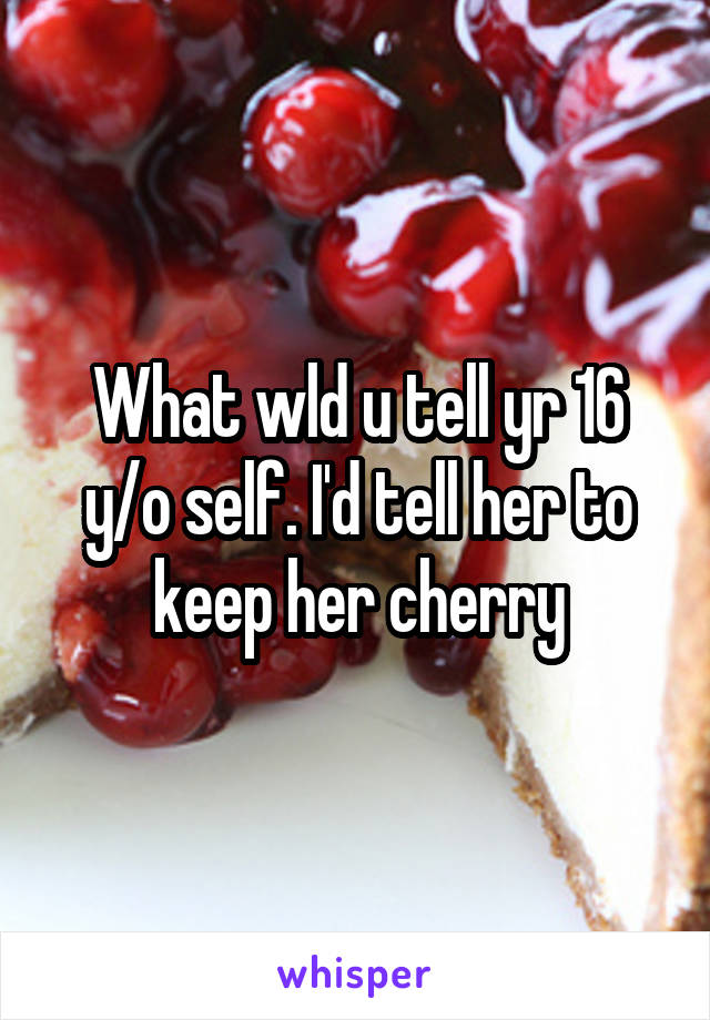 What wld u tell yr 16 y/o self. I'd tell her to keep her cherry