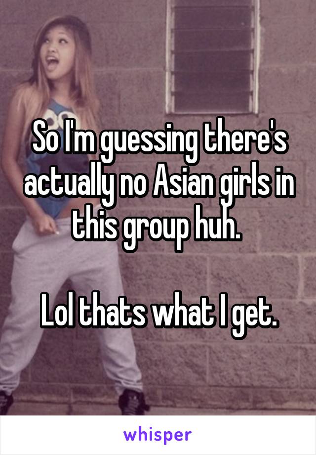 So I'm guessing there's actually no Asian girls in this group huh. 

Lol thats what I get.